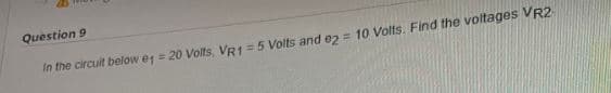 Question 9
In the circuit below 1 = 20 Volts, VR1 = 5 Volts and e2 = 10 Volts. Find the voltages VR2-