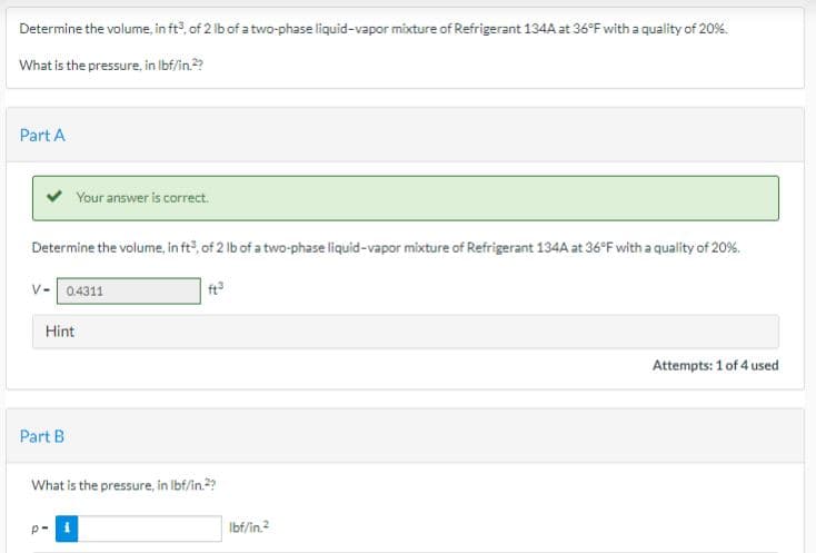 Determine the volume, in ft3, of 2 lb of a two-phase liquid-vapor mixture of Refrigerant 134A at 36°F with a quality of 20%.
What is the pressure, in lbf/in.2?
Part A
Determine the volume, in ft³, of 2 lb of a two-phase liquid-vapor mixture of Refrigerant 134A at 36°F with a quality of 20%.
ft³
Your answer is correct.
V- 04311
Hint
Part B
What is the pressure, in lbf/in.²?
p-i
lbf/in.2
Attempts: 1 of 4 used