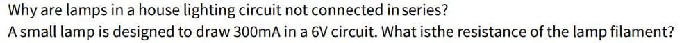 Why
are lamps in a house lighting circuit not connected in series?
A small lamp is designed to draw 300mA in a 6V circuit. What is the resistance of the lamp filament?