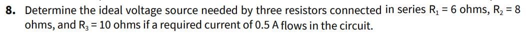 8. Determine the ideal voltage source needed by three resistors connected in series R₁ = 6 ohms, R₂ = 8
ohms, and R3 = 10 ohms if a required current of 0.5 A flows in the circuit.