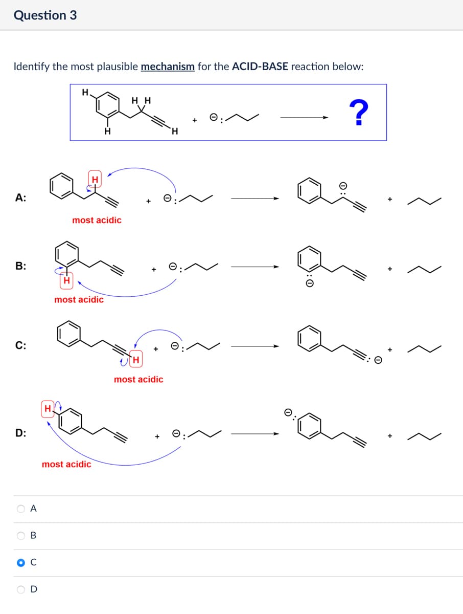 Question 3
Identify the most plausible mechanism for the ACID-BASE reaction below:
A:
B:
H
C:
D:
A
B
с
D
H
H.
H H
Н
H
most acidic
most acidic
most acidic
ΤΗ
most acidic
+
H
e:
☑
?
as