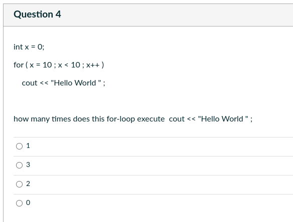 Question 4
int x = 0;
for (x = 10; x< 10 ; x++)
cout << "Hello World";
how many times does this for-loop execute cout << "Hello World";
o
O
1
3
2
O