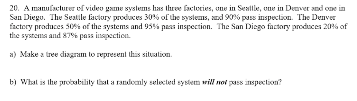 20. A manufacturer of video game systems has three factories, one in Seattle, one in Denver and one in
San Diego. The Seattle factory produces 30% of the systems, and 90% pass inspection. The Denver
factory produces 50% of the systems and 95% pass inspection. The San Diego factory produces 20% of
the systems and 87% pass inspection.
a) Make a tree diagram to represent this situation.
b) What is the probability that a randomly selected system will not pass inspection?
