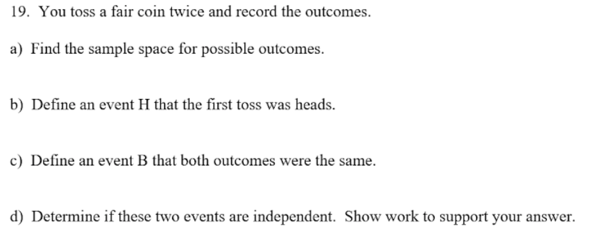 19. You toss a fair coin twice and record the outcomes.
a) Find the sample space for possible outcomes.
b) Define an event H that the first toss was heads.
c) Define an event B that both outcomes were the same.
d) Determine if these two events are independent. Show work to support your answer.
