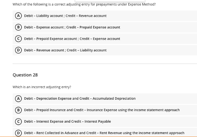 Which of the following is a correct adjusting entry for prepayments under Expense Method?
A Debit - Liability account; Credit - Revenue account
Debit - Expense account; Credit - Prepaid Expense account
Debit - Prepaid Expense account; Credit - Expense account
D Debit - Revenue account; Credit - Liability account
Question 28
Which is an incorrect adjusting entry?
Debit - Depreciation Expense and Credit - Accumulated Depreciation
B Debit - Prepaid Insurance and Credit - Insurance Expense using the income statement approach
Debit - Interest Expense and Credit - Interest Payable
Debit - Rent Collected in Advance and Credit - Rent Revenue using the income statement approach