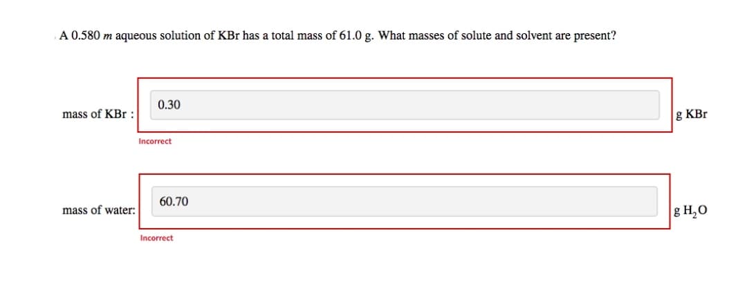 A 0.580 m aqueous solution of KBr has a total mass of 61.0 g. What masses of solute and solvent are present?
mass of KBr :
mass of water:
0.30
Incorrect
60.70
Incorrect
g KBr
g H₂O