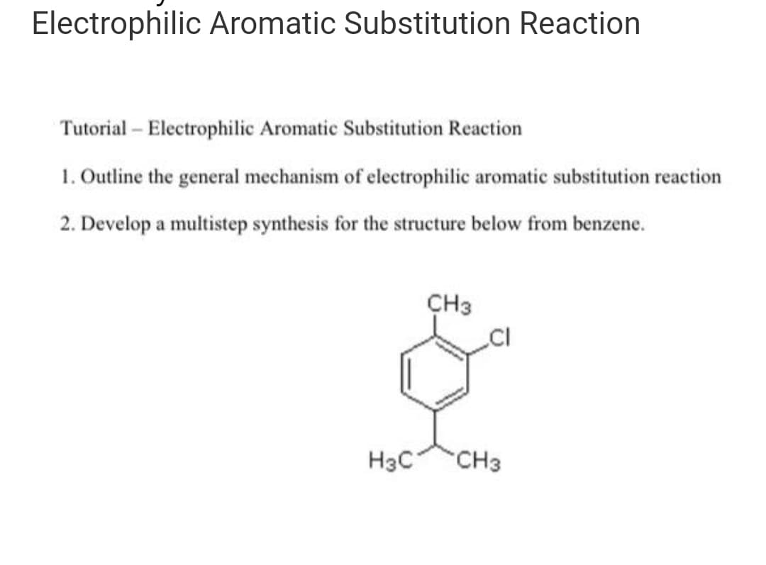 Electrophilic Aromatic Substitution Reaction
Tutorial - Electrophilic Aromatic Substitution Reaction
1. Outline the general mechanism of electrophilic aromatic substitution reaction
2. Develop a multistep synthesis for the structure below from benzene.
H3C
CH3
CI
CH3