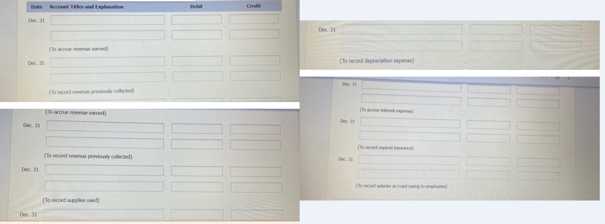 Date Account Titles and Explanation
Dec. 31
Dec. 31
Dec. 31
Dec. 31
Dec. 31
(To accrue revenue earned)
(To record revenue previously collected)
(To accrue revenue earned)
(To record revenue previously collected)
(To record supplies used)
Debit
Credit
Dec. 31
(To record depreciation expense)
Dec. 31
Dec. 31
Dec. 31
(To accrue interest expense)
(To record expired insurance)
(To record salaries accrued owing to employees)