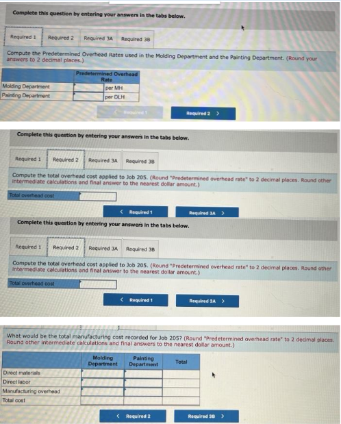 Complete this question by entering your answers in the tabs below.
Required 1 Required 2 Required 3A Required 38
Compute the Predetermined Overhead Rates used in the Molding Department and the Painting Department. (Round your
answers to 2 decimal places.)
Molding Department
Painting Department
Predetermined Overhead
Rate
per MH
per DLH
Complete this question by entering your answers in the tabs below.
Required 1 Required 2 Required 3A Required 38
Compute the total overhead cost applied to Job 205. (Round "Predetermined overhead rate" to 2 decimal places. Round other
Intermediate calculations and final answer to the nearest dollar amount.)
Total overhead cost
Direct materials
Direct labor
< Required 1
Complete this question by entering your answers in the tabs below.
Manufacturing overhead
Total cost
Required 2 >
Required 1 Required 2
Required 3A Required 38
Compute the total overhead cost applied to Job 205. (Round "Predetermined overhead rate" to 2 decimal places. Round other
intermediate calculations and final answer to the nearest dollar amount.)
Total overhead cost
< Required 1
What would be the total manufacturing cost recorded for Job 205? (Round "Predetermined overhead rate" to 2 decimal places.
Round other intermediate calculations and final answers to the nearest dollar amount.)
Molding Painting
Department Department
< Required 2
Required 3A >
Total
Required 3A >
Required 38 >