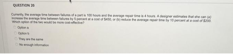 QUESTION 20
Currently, the average time between failures of a part is 100 hours and the average repair time is 4 hours. A designer estimates that she can (a)
increase the average time between failures by 5 percent at a cost of $450, or (b) reduce the average repair time by 10 percent at a cost of $200.
Which option of the two would be more cost-effective?
Option a
Option b
They are the same
No enough information