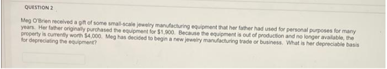 QUESTION 2
Meg O'Brien received a gift of some small-scale jewelry manufacturing equipment that her father had used for personal purposes for many
years. Her father originally purchased the equipment for $1,900. Because the equipment is out of production and no longer available, the
property is currently worth $4,000. Meg has decided to begin a new jewelry manufacturing trade or business. What is her depreciable basis
for depreciating the equipment?