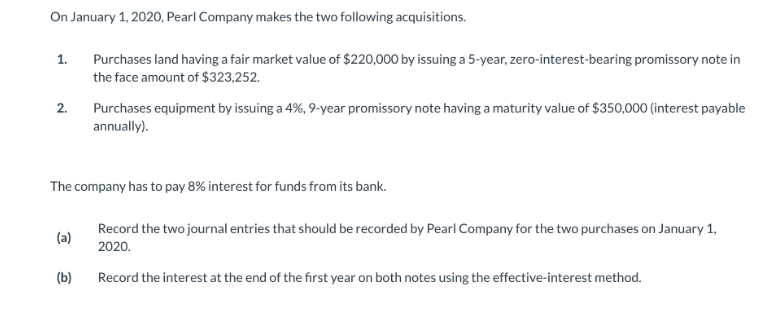 On January 1, 2020, Pearl Company makes the two following acquisitions.
1.
2.
(a)
Purchases land having a fair market value of $220,000 by issuing a 5-year, zero-interest-bearing promissory note in
the face amount of $323,252.
The company has to pay 8% interest for funds from its bank.
Record the two journal entries that should be recorded by Pearl Company for the two purchases on January 1,
2020.
Record the interest at the end of the first year on both notes using the effective-interest method.
(b)
Purchases equipment by issuing a 4%, 9-year promissory note having a maturity value of $350,000 (interest payable
annually).