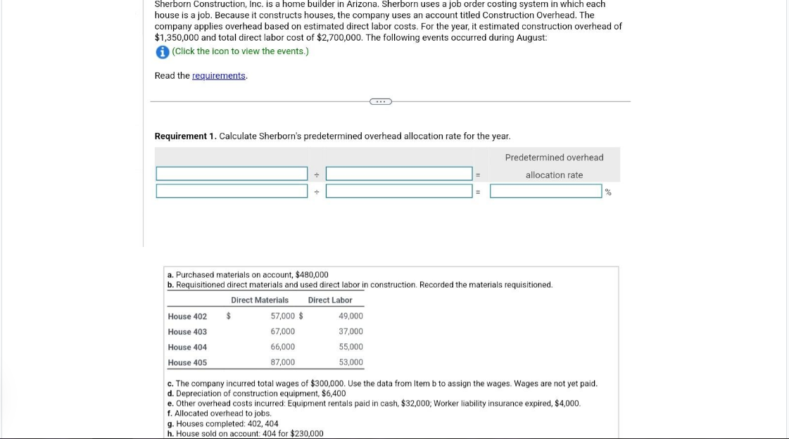 Sherborn Construction, Inc. is a home builder in Arizona. Sherborn uses a job order costing system in which each
house is a job. Because constructs houses, the company uses an account titled Construction Overhead. The
company applies overhead based on estimated direct labor costs. For the year, it estimated construction overhead of
$1,350,000 and total direct labor cost of $2,700,000. The following events occurred during August:
i (Click the icon to view the events.)
Read the requirements.
Requirement 1. Calculate Sherborn's predetermined overhead allocation rate for the year.
House 402
House 403
House 404
House 405
+
a. Purchased materials on account, $480,000
b. Requisitioned direct materials and used direct labor in construction. Recorded the materials requisitioned.
Direct Materials Direct Labor
$
57,000 $
67,000
66,000
87,000
Predetermined overhead
allocation rate
49,000
37,000
55,000
53,000
c. The company incurred total wages of $300,000. Use the data from Item b to assign the wages. Wages are not yet paid.
d. Depreciation of construction equipment, $6,400
e. Other overhead costs incurred: Equipment rentals paid cash, $32,000; Worker liability insurance expired, $4,000.
f. Allocated overhead to jobs.
g. Houses completed: 402, 404
h. House sold on account: 404 for $230,000