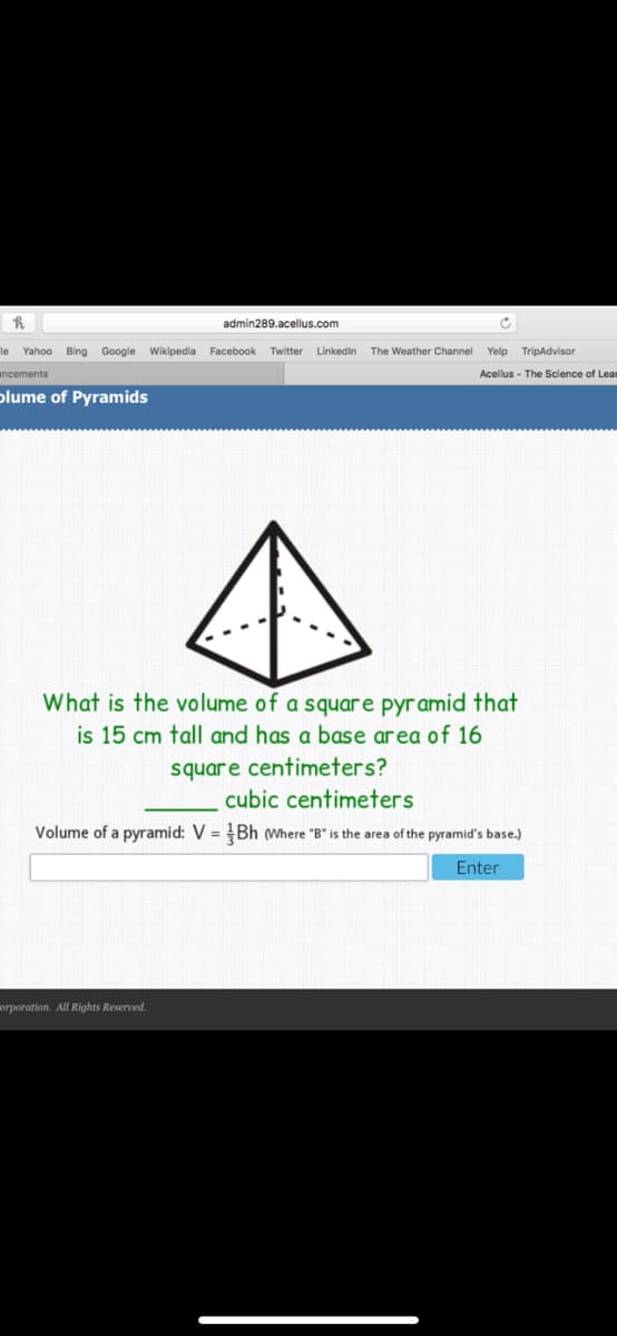 admin289.acellus.com
le
Yahoo Bing Google Wikipedia Facebook
Twitter
Linkedin
The Weather Channel
Yelp TripAdvisor
ancements
Acellus - The Science of Leam
plume of Pyramids
What is the volume of a square pyramid that
is 15 cm tall and has a base area of 16
square centimeters?
cubic centimeters
Volume of a pyramid: V = Bh wWhere "B" is the area of the pyramid's base.)
Enter
orporation. All Rights Reserved.
