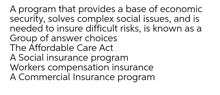 A program that provides a base of economic
security, solves complex social issues, and is
needed to insure difficult risks, is known as a
Group of answer choices
The Affordable Care Act
A Social insurance program
Workers compensation insurance
A Commercial Insurance program
