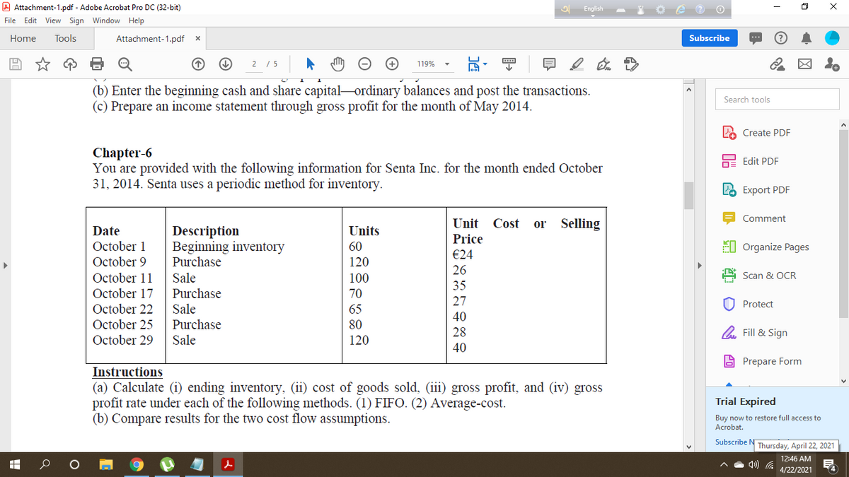 A Attachment-1.pdf - Adobe Acrobat Pro DC (32-bit)
English
File Edit View Sign Window Help
Home
Tools
Attachment-1.pdf
Subscribe
2 /5
119%
(b) Enter the beginning cash and share capital ordinary balances and post the transactions.
(c) Prepare an income statement through gross profit for the month of May 2014.
Search tools
2 Create PDF
Chapter-6
You are provided with the following information for Senta Inc. for the month ended October
31, 2014. Senta uses a periodic method for inventory.
Edit PDF
LO Export PDF
Comment
Unit
Cost
or
Selling
Description
Beginning inventory
Purchase
Date
Units
Price
FI Organize Pages
October 1
October 9
60
€24
120
26
October 11
Sale
Purchase
100
Scan & OCR
35
October 17
70
27
U Protect
October 22
Sale
65
40
October 25
Purchase
80
28
O Fill & Sign
October 29
Sale
120
40
A Prepare Form
Instructions
(a) Calculate (i) ending inventory, (ii) cost of goods sold, (iii) gross profit, and (iv) gross
profit rate under each of the following methods. (1) FIFO. (2) Average-cost.
(b) Compare results for the two cost flow assumptions.
Trial Expired
Buy now to restore full access to
Acrobat.
Subscribe N Thursday, April 22, 2021
12:46 AM
4/22/2021
14
