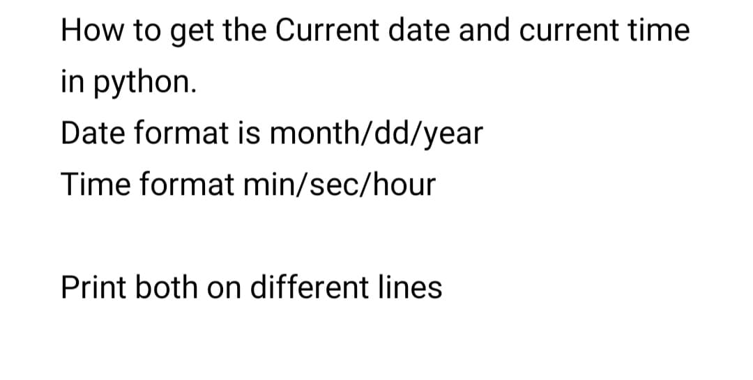 How to get the Current date and current time
in python.
Date format is month/dd/year
Time format min/sec/hour
Print both on different lines
