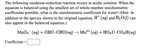 The following oxidation-reduction reaction occurs in acidic solution. When the
equation is balanced using the smallest set of whole-number stoichiometric
coefficients possible, what is the stoichiometric coefficient for water? (Hint: In
addition to the species shown in the original equation, H* (ag) and H2O(1) can
also appear in the balanced equation.)
MnO4 (ag) + OHC-CHO(aq) → Mn²+(ag) + HO2C-CO,H(aq)
Coefficient =
