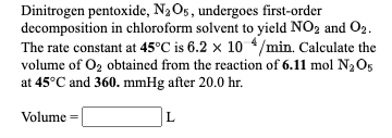 Dinitrogen pentoxide, N2O5, undergoes first-order
decomposition in chloroform solvent to yield NO2 and O2.
The rate constant at 45°C is 6.2 x 10 4/min. Calculate the
volume of O2 obtained from the reaction of 6.11 mol N2O5
at 45°C and 360. mmHg after 20.0 hr.
Volume =
L
