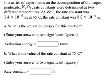 In a series of experiments on the decomposition of dinitrogen
pentoxide, N2 Os, rate constants were determined at two
different temperatures. At 35°C, the rate constant was
1.4 x 104 /s; at 45°C, the rate constant was 5.0 x 10-4
/s.
a. What is the activation energy for this reaction?
(Enter your answer to two significant figures.)
Activation energy
J/mol
b. What is the value of the rate constant at 75°C?
(Enter your answer to two significant figures.)
Rate constant =
/s
