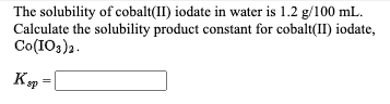 The solubility of cobalt(II) iodate in water is 1.2 g/100 mL.
Calculate the solubility product constant for cobalt(II) iodate,
Co(IOs)2.
