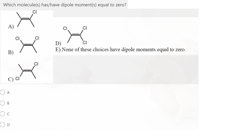 Which molecule(s) has/have dipole moment(s) equal to zero?
CI
A)
CI
D)
E) None of these choices have dipole moments equal to zero.
B)
CI
O A
OD
