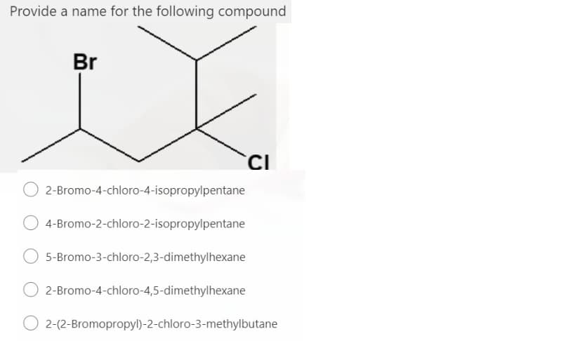 Provide a name for the following compound
Br
O 2-Bromo-4-chloro-4-isopropylpentane
4-Bromo-2-chloro-2-isopropylpentane
5-Bromo-3-chloro-2,3-dimethylhexane
O 2-Bromo-4-chloro-4,5-dimethylhexane
2-(2-Bromopropyl)-2-chloro-3-methylbutane
