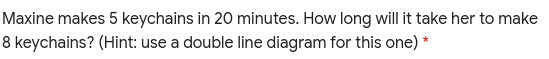 Maxine makes 5 keychains in 20 minutes. How long will it take her to make
8 keychains? (Hint: use a double line diagram for this one) *
