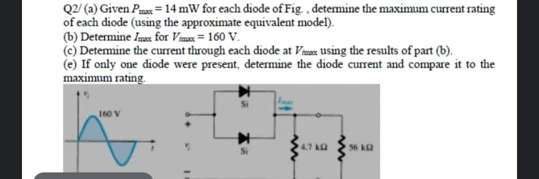 Q2/ (a) Given Pmax = 14 mW for each diode of Fig. , detemine the maximum current rating
of each diode (using the approximate equivalent model).
(b) Determine Imax for Vmax = 160 V.
(c) Detemine the current through each diode at Vimax using the results of part (b).
(e) If only one diode were present, determine the diode current and compare it to the
maximum rating.
160 V
4.7 kQ
56 k2
Si
