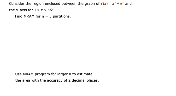 Consider the region enclosed between the graph of f(x) = x³ + e* and
the x-axis for 1sx< 3.5:
Find MRAM forn = 5 partitions.
Use MRAM program for larger n to estimate
the area with the accuracy of 2 decimal places.
