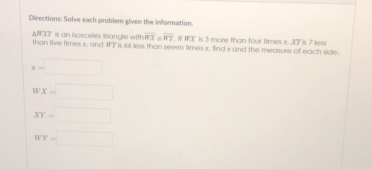 Directions: Solve each problem given the information.
AWXY is an isosceles triangle with WX=WY. If WX is 3 more than four times x, XY is 7 less
than five times x, and WY is 66 less than seven times x, find x and the measure of each side.
C
WX
XY
WY