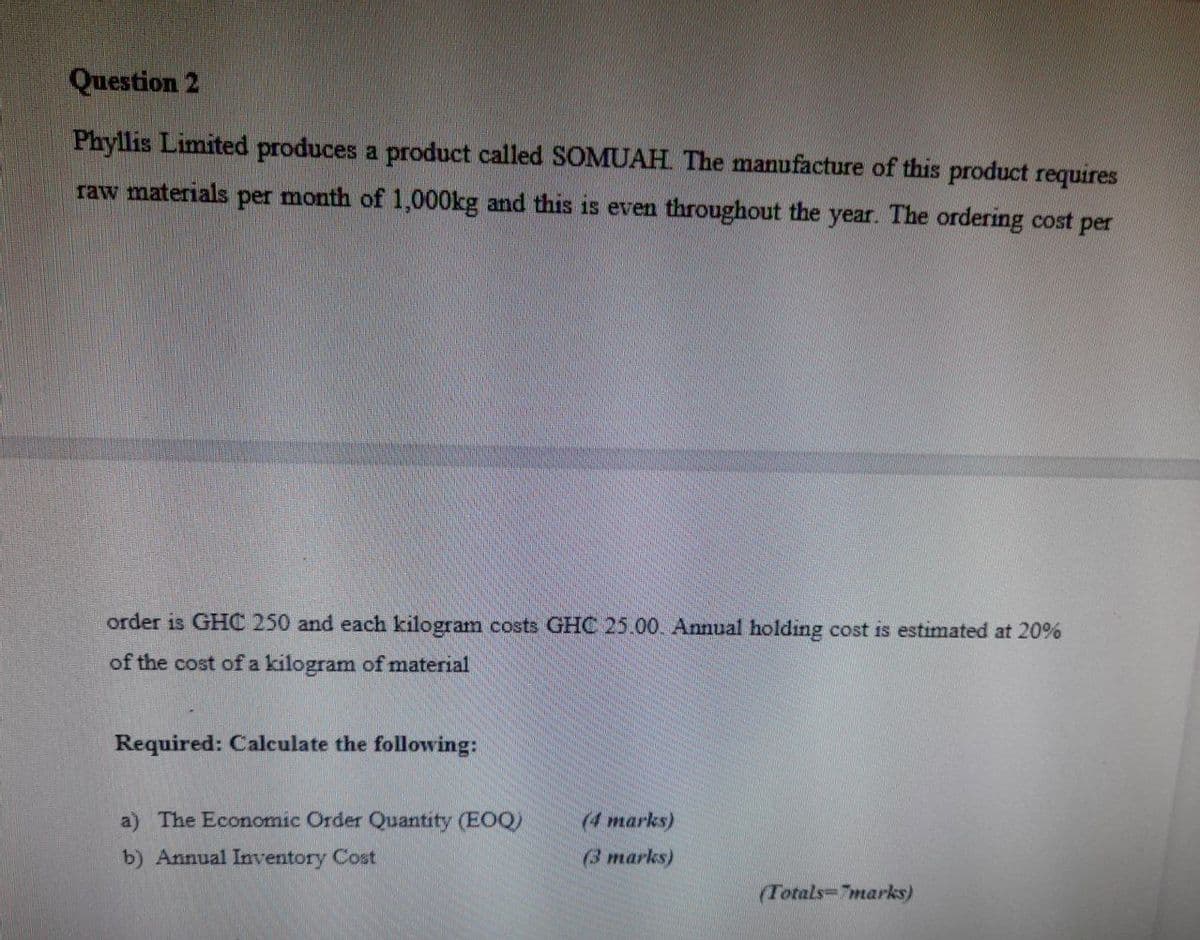 Question 2
Phyllis Limited produces a product called SOMUAH The manufacture of this product requires
raw materials per month of 1,000kg and this is even throughout the year. The ordering cost per
order is GHC 250 and each kilogram costs GHC 25.00. Annual holding cost is estimated at 20%
of the cost of a kilogram of material
Required: Calculate the following:
a) The Economic Order Quantity (EOQ)
(4 marks)
b) Annual Inventory Cost
(3 marks)
(Totals-7marks)
