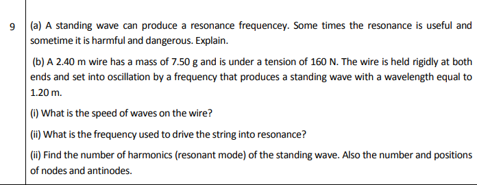 (a) A standing wave can produce a resonance frequencey. Some times the resonance is useful and
sometime it is harmful and dangerous. Explain.
(b) A 2.40 m wire has a mass of 7.50 g and is under a tension of 160 N. The wire is held rigidly at both
ends and set into oscillation by a frequency that produces a standing wave with a wavelength equal to
1.20 m.
|(1) What is the speed of waves on the wire?
| (ii) What is the frequency used to drive the string into resonance?
(ii) Find the number of harmonics (resonant mode) of the standing wave. Also the number and positions
of nodes and antinodes.
