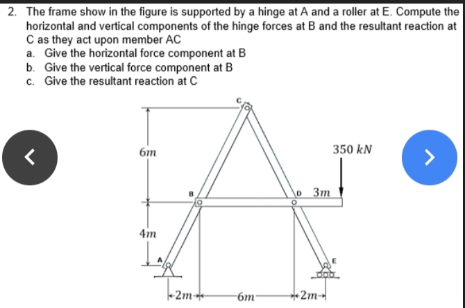 2. The frame show in the figure is supported by a hinge at A and a roller at E. Compute the
horizontal and vertical components of the hinge forces at B and the resultant reaction at
C as they act upon member AC
a. Give the horizontal force component at B
b. Give the vertical force component at B
c. Give the resultant reaction at C
6m
350 kN
lo 3m
4m
+2m
-6m-
+2m
