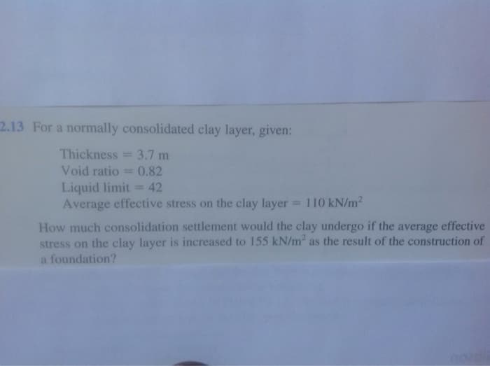 2.13 For a normally consolidated clay layer, given:
Thickness = 3.7 m
Void ratio = 0.82
Liquid limit =42
Average effective stress on the clay layer = 110 kN/m2
%3D
%3D
%3D
How much consolidation settlement would the clay undergo if the average effective
stress on the clay layer is increased to 155 kN/m2 as the result of the construction of
a foundation?
