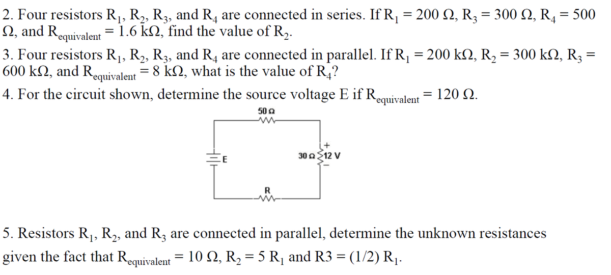 2. Four resistors R1, R2, R3, and R, are connected in series. If R = 200 Q, R3 = 300 Q, R, = 500
N, and Requivalent = 1.6 k2, find the value of R,.
3. Four resistors R1, R2, R3, and R4 are connected in parallel. If R¡ = 200 k2, R2 = 300 k2, R3
600 k2, and Requivalent = 8 k2, what is the value of R,?
4. For the circuit shown, determine the source voltage E if Requivalent = 120 (2.
50 2
30 12 V
E
R
5. Resistors R,, R,, and R, are connected in parallel, determine the unknown resistances
given the fact that Requivalent = 10 N, R2 = 5 R¡ and R3 = (1/2) R1.
