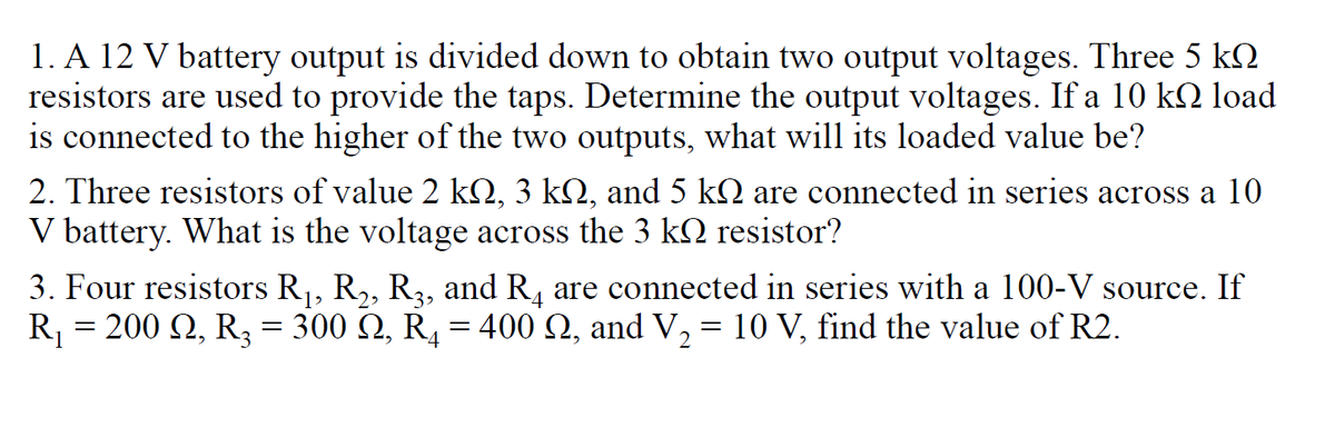 1. A 12 V battery output is divided down to obtain two output voltages. Three 5 k2
resistors are used to provide the taps. Determine the output voltages. If a 10 kQ load
is connected to the higher of the two outputs, what will its loaded value be?
2. Three resistors of value 2 kQ, 3 k2, and 5 kQ are connected in series across a 10
V battery. What is the voltage across the 3 k resistor?
3. Four resistors R,, R,, R3, and R, are connected in series with a 100-V source. If
200 Q, R3 = 300 Q, R̟ = 400 Q, and V, = 10 V, find the value of R2.
R
