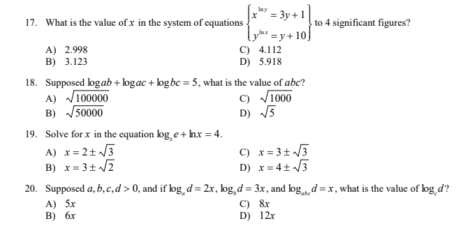 Iny
3 Зу + 1
17. What is the value of x in the system of equations
to 4 significant figures?
A) 2.998
B) 3.123
plax = y+ 10}
C) 4.112
D) 5.918
18. Supposed logab + logac + logbc = 5, what is the value of abc?
A) V100000
B) 50000
C) V1000
D) 5
19. Solve for x in the equation log e + Inx = 4.
A) x= 2+ /3
B) x= 3+ /2
C) x= 3+ /3
D) x= 4+ /3
20. Supposed a, b,c,d > 0, and if log d= 2x, log,d = 3x, and logd =x, what is the value of log_d?
C) &r
D) 12r
Pabc
A) 5x
В) бх
