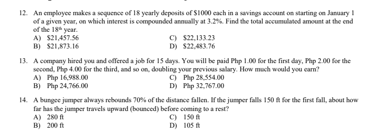 12. An employee makes a sequence of 18 yearly deposits of $1000 each in a savings account on starting on January 1
of a given year, on which interest is compounded annually at 3.2%. Find the total accumulated amount at the end
of the 18th year.
A) $21,457.56
B) $21,873.16
C) $22,133.23
D) $22,483.76
13. A company hired you and offered a job for 15 days. You will be paid Php 1.00 for the first day, Php 2.00 for the
second, Php 4.00 for the third, and so on, doubling your previous salary. How much would you earn?
A) Php 16,988.00
B) Php 24,766.00
C) Php 28,554.00
D) Php 32,767.00
14. A bungee jumper always rebounds 70% of the distance fallen. If the jumper falls 150 ft for the first fall, about how
far has the jumper travels upward (bounced) before coming to a rest?
A) 280 ft
B) 200 ft
C) 150 ft
D) 105 ft
