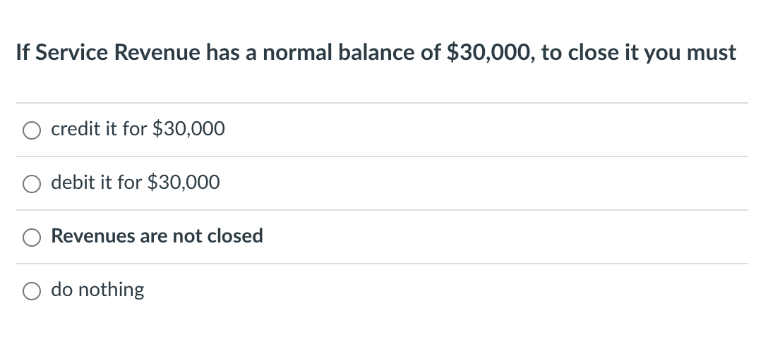 **Question:**

If Service Revenue has a normal balance of $30,000, to close it you must

**Options:**

- credit it for $30,000
- debit it for $30,000
- Revenues are not closed
- do nothing