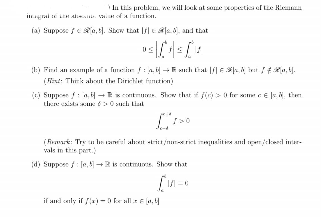 ) In this problem, we will look at some properties of the Riemann
integral of the absolute value of a function.
(a) Suppose fER[a, b]. Show that If € R[a, b], and that
0≤
a
(b) Find an example of a function f : [a, b] → R such that f € R[a, b] but f & R[a, b].
(Hint: Think about the Dirichlet function)
a
:
(c) Suppose f [a, b] → R is continuous. Show that if f(c) > 0 for some c € [a, b], then
there exists some > 0 such that
Let's
c-8
if and only if f(x) = 0 for all x = [a, b]
f> 0
(Remark: Try to be careful about strict/non-strict inequalities and open/closed inter-
vals in this part.)
(d) Suppose f: [a, b] → R is continuous. Show that
|f|= = 0