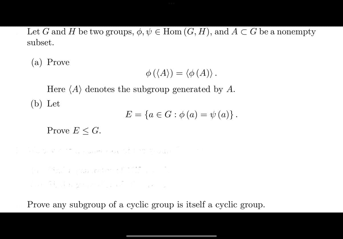 Let \( G \) and \( H \) be two groups, \( \phi, \psi \in \text{Hom}(G, H) \), and \( A \subset G \) be a nonempty subset.

(a) Prove
\[ \phi(\langle A \rangle) = \langle \phi(A) \rangle. \]

Here, \( \langle A \rangle \) denotes the subgroup generated by \( A \).

(b) Let
\[ E = \{ a \in G : \phi(a) = \psi(a) \}. \]

Prove \( E \leq G \).

Prove any subgroup of a cyclic group is itself a cyclic group.