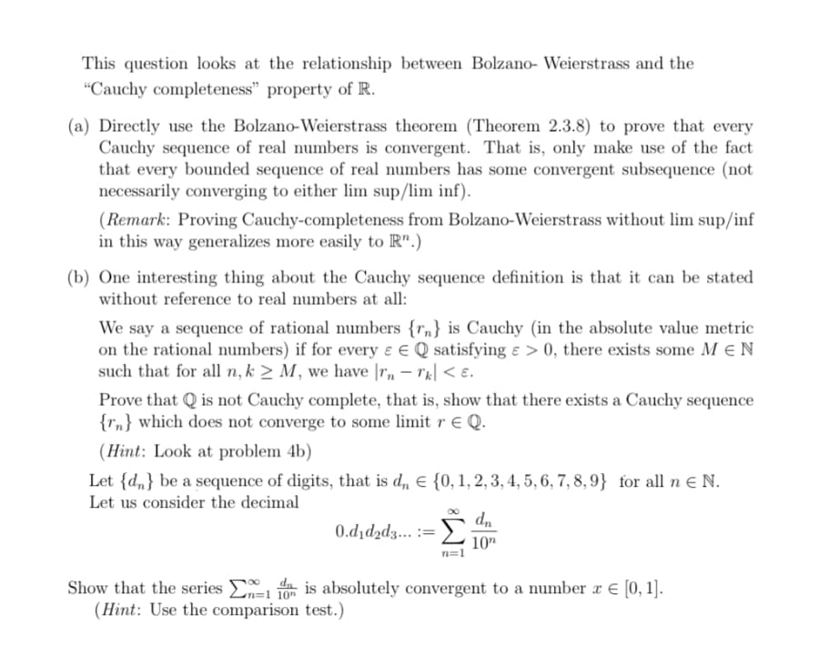 This question looks at the relationship between Bolzano- Weierstrass and the
"Cauchy completeness" property of R.
(a) Directly use the Bolzano-Weierstrass theorem (Theorem 2.3.8) to prove that every
Cauchy sequence of real numbers is convergent. That is, only make use of the fact
that every bounded sequence of real numbers has some convergent subsequence (not
necessarily converging to either lim sup/lim inf).
(Remark: Proving Cauchy-completeness from Bolzano-Weierstrass without lim sup/inf
in this way generalizes more easily to Rn.)
(b) One interesting thing about the Cauchy sequence definition is that it can be stated
without reference to real numbers at all:
We say a sequence of rational numbers {rn} is Cauchy (in the absolute value metric
on the rational numbers) if for every & EQ satisfying e > 0, there exists some MEN
such that for all n, k≥ M, we have rn - Tk < E.
Prove that is not Cauchy complete, that is, show that there exists a Cauchy sequence
{n} which does not converge to some limit r € Q.
(Hint: Look at problem 4b)
Let {dn} be a sequence of digits, that is dn = {0, 1, 2, 3, 4, 5, 6, 7, 8, 9} for all n € N.
Let us consider the decimal
0.d₁d₂d3... := Σ
dn
10n
Show that the series is absolutely convergent to a number x = [0, 1].
(Hint: Use the comparison test.)
201