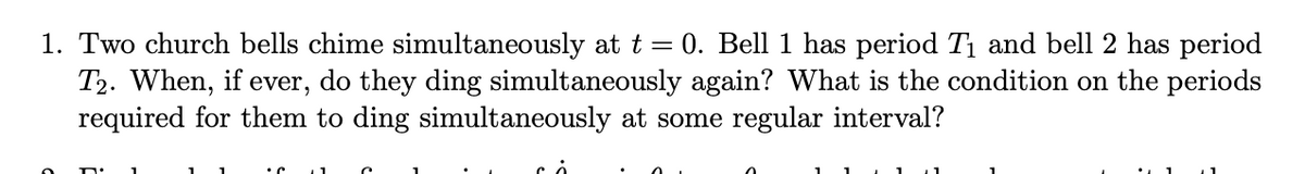 1. Two church bells chime simultaneously at t = 0. Bell 1 has period T₁ and bell 2 has period
T2. When, if ever, do they ding simultaneously again? What is the condition on the periods
required for them to ding simultaneously at some regular interval?
cả