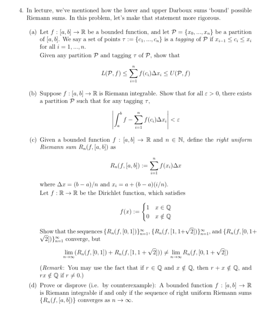 4. In lecture, we've mentioned how the lower and upper Darboux sums 'bound' possible
Riemann sums. In this problem, let's make that statement more rigorous.
(a) Let f: [a, b] → R be a bounded function, and let P = {xo,...,n} be a partition
of [a, b]. We say a set of points 7 := {₁,..., Cn} is a tagging of P if x₁-1 ≤ Cj ≤ xi
for all i= 1,..., n.
Given any partition P and tagging 7 of P, show that
71
L(P, f) ≤ f(c) Ax¡ ≤ U(P, ƒ)
i=1
(b) Suppose f: [a, b] → R is Riemann integrable. Show that for all e > 0, there exists
a partition P such that for any tagging 7,
T
[1-Monce
-Σ
Δε; <ε
i=1
(c) Given a bounded function f [a, b] → R and n € N, define the right uniform
Riemann sum Rn(f, [a, b]) as
Rn(f, [a, b])
E
f(x):=
72
Σf(xi) Ax
i=1
where Ar= (b-a)/n and x₁ = a + (b-a)(i/n).
Let f: RR be the Dirichlet function, which satisfies
xEQ
{
10x & Q
Show that the sequences {R₂(f, [0, 1])}_₁, {R₂(ƒ, [1, 1+√2])}_₁, and {R₂(f, [0, 1+
√2])} converge, but
lim (R₂ (ƒ, [0, 1]) + R₂(ƒ, [1,1 + √2])) ‡ lim R₁(f, [0,1 + √2])
84x
84x
(Remark: You may use the fact that if r € Q and x & Q, then r + x & Q, and
rx Q if r #0.)
:
(d) Prove or disprove (i.e. by counterexample): A bounded function f [a, b] → R
is Riemann integrable if and only if the sequence of right uniform Riemann sums
{R₂(f, [a, b])} converges as n → ∞o.