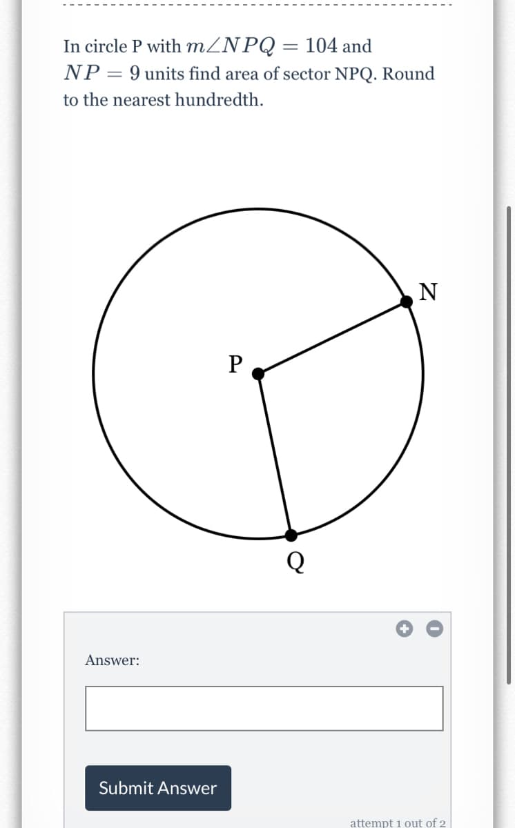 In circle P with MZNPQ = 104 and
NP = 9 units find area of sector NPQ. Round
to the nearest hundredth.
P
Answer:
Submit Answer
attempt 1 out of 2
