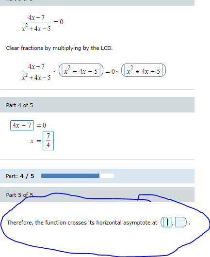 4х -7
= 0
x* +4x-5
Clear fractions by multiplying by the LCD.
4х-7
x* + 4x – 5)= 0. (x + 4x – 5
x+4x-5
Part 4 of 5
4x - 7 = 0
7.
X =
4
Part: 4 /5
Part 5 of 5
Therefore, the function crosses its horizontal asymptote at
