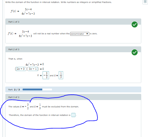 Write the domain of the functian in interval notation. Write numbers as integers or simplified fractions.
5x-4
f(x) =
6x + 7x-3
Part 1 of 3
5x-4
f(x)
will not be a real number when the denaminator
is zero.
6x* + 7x-3
Part 2 of 3
That is, when
6x + 7x-3 = 0
2x + 3 3x - 1) -0
and X =
Part: 2/3
Part 3 of 3
The valuesX =-
and X
must be excluded from the domain.
Therefore, the domain of the function in interval notation is
