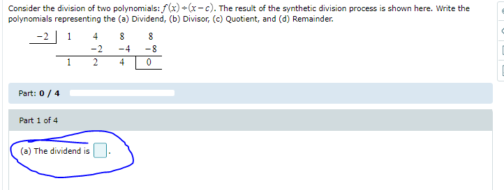 Consider the division of two polynomials: f(x) - (x-c). The result of the synthetic division process is shown here. Write the
polynomials representing the (a) Dividend, (b) Divisor, (c) Quotient, and (d) Remainder.
-2 ] 1
4
8
8
-2
-4
-8
1
2
4
Part: 0/ 4
Part 1 of 4
(a) The dividend is
