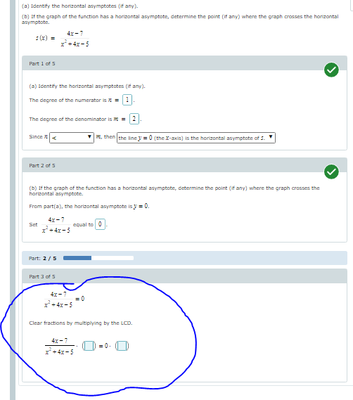 (a) Identify the horizontal asymptotes (if any).
(b) If the graph of the function has a horizontal asymptote, determine the point (if any) where the graph crosses the horizontal
asymptote.
4x-7
:(x) =
x*+4x -5
Part 1 of 5
(a) Identify the horizontal asymptates (if any).
The degree of the numerator is 1 =1
The degree of the denominator is M = 2
Since X
VM, thenlthe line V = 0 (the X-axis) is the horizontal asymptote of 5.
Part 2 of 5
(b) If the graph of the function has a horizontal asymptote, determine the point (if any) where the graph crosses the
horizontal asymptote.
From part(a), the horizontal asymptote is y = 0.
4x-7
Set
equal to 0
x+4x -5
Part: 2/5
Part 3 of S
4x-7
= 0
+ 4x-5
Clear fractions by multiplying by the LCD.
4x -7
x+4x-5
= 0. |D
